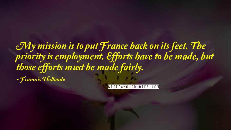 Francois Hollande Quotes: My mission is to put France back on its feet. The priority is employment. Efforts have to be made, but those efforts must be made fairly.