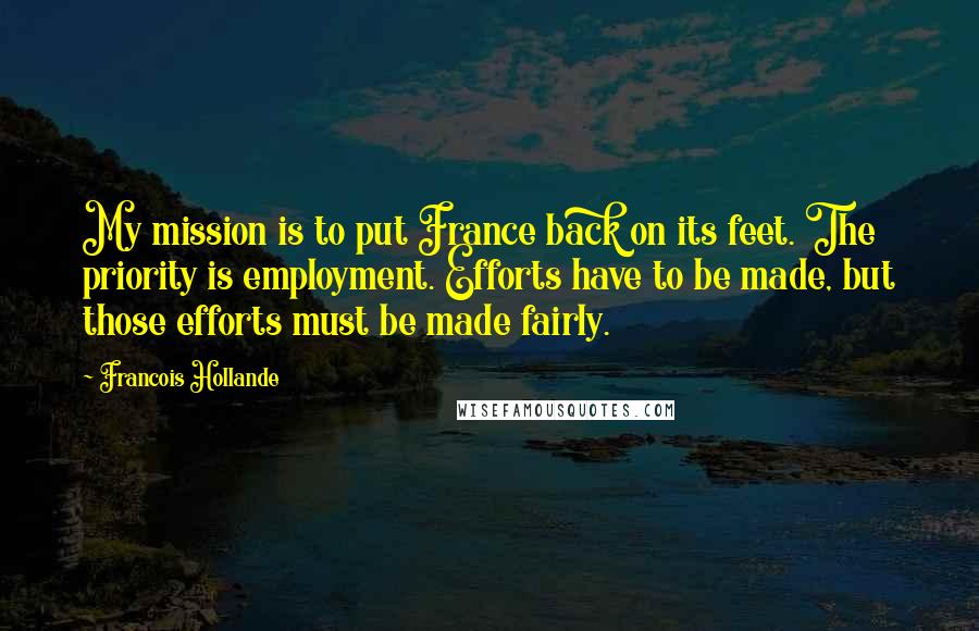 Francois Hollande Quotes: My mission is to put France back on its feet. The priority is employment. Efforts have to be made, but those efforts must be made fairly.