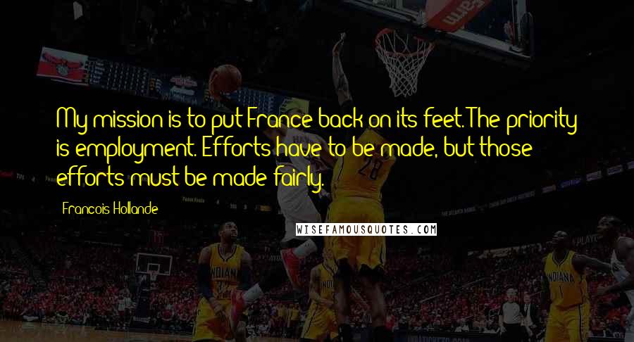 Francois Hollande Quotes: My mission is to put France back on its feet. The priority is employment. Efforts have to be made, but those efforts must be made fairly.