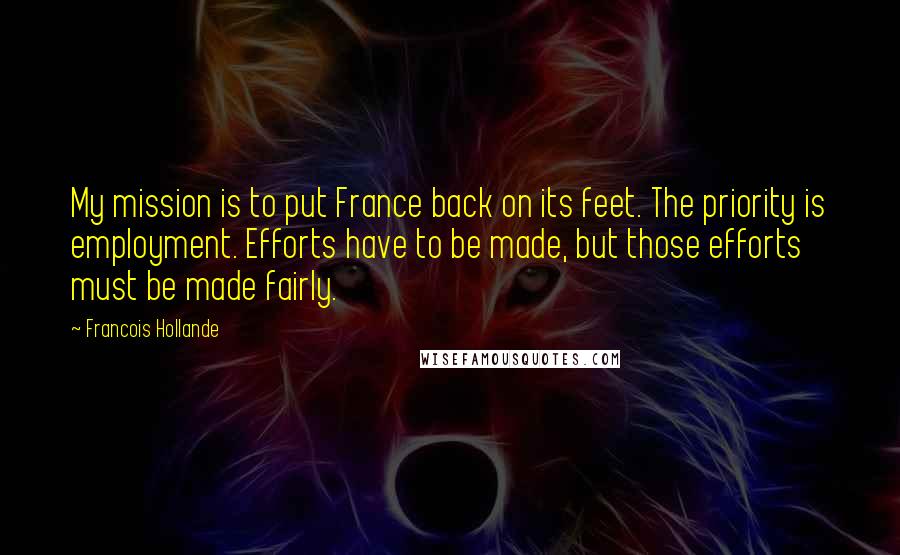 Francois Hollande Quotes: My mission is to put France back on its feet. The priority is employment. Efforts have to be made, but those efforts must be made fairly.