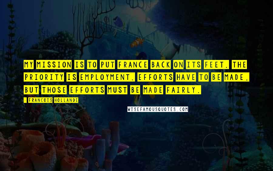 Francois Hollande Quotes: My mission is to put France back on its feet. The priority is employment. Efforts have to be made, but those efforts must be made fairly.