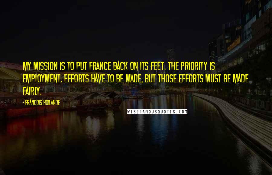 Francois Hollande Quotes: My mission is to put France back on its feet. The priority is employment. Efforts have to be made, but those efforts must be made fairly.