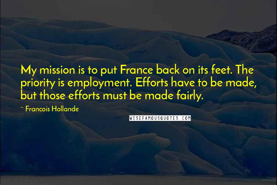 Francois Hollande Quotes: My mission is to put France back on its feet. The priority is employment. Efforts have to be made, but those efforts must be made fairly.