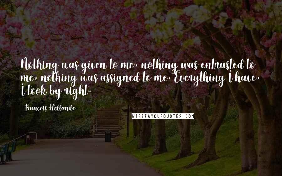 Francois Hollande Quotes: Nothing was given to me, nothing was entrusted to me, nothing was assigned to me. Everything I have, I took by right.