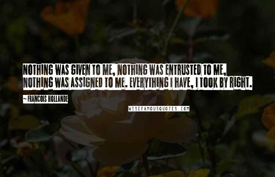 Francois Hollande Quotes: Nothing was given to me, nothing was entrusted to me, nothing was assigned to me. Everything I have, I took by right.