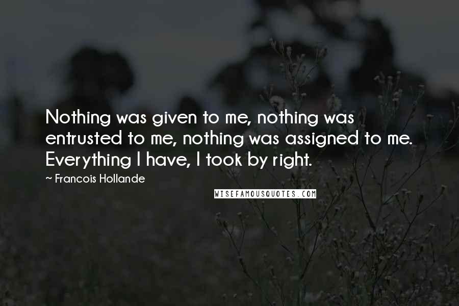 Francois Hollande Quotes: Nothing was given to me, nothing was entrusted to me, nothing was assigned to me. Everything I have, I took by right.