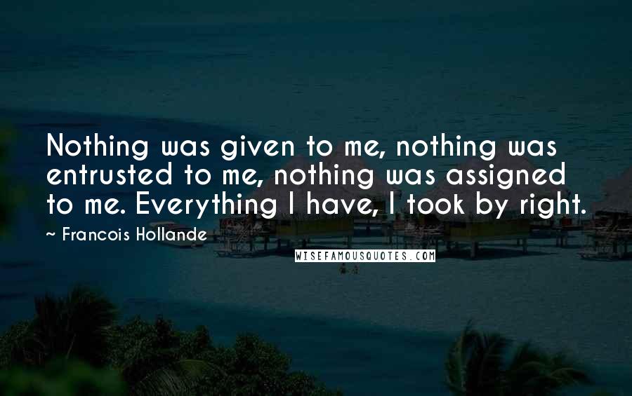 Francois Hollande Quotes: Nothing was given to me, nothing was entrusted to me, nothing was assigned to me. Everything I have, I took by right.