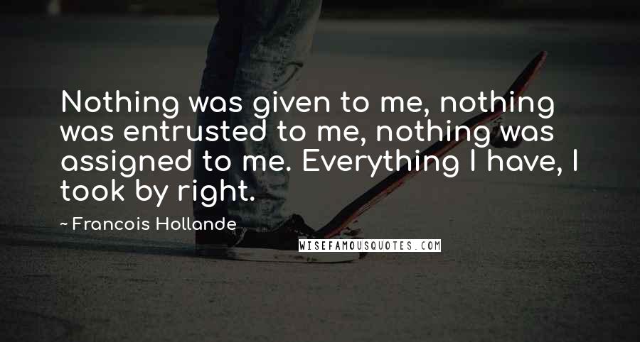 Francois Hollande Quotes: Nothing was given to me, nothing was entrusted to me, nothing was assigned to me. Everything I have, I took by right.