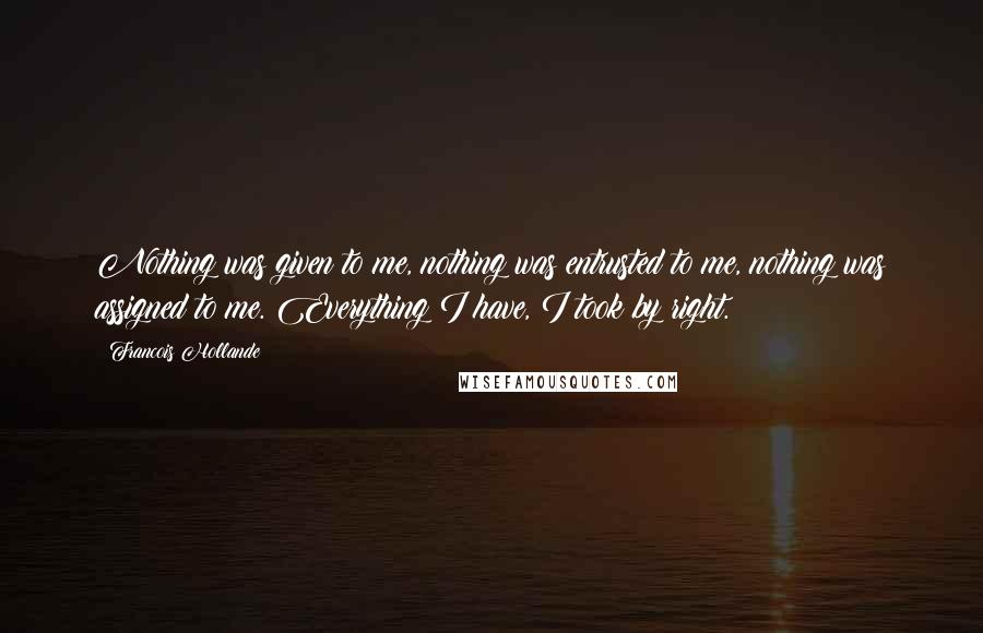 Francois Hollande Quotes: Nothing was given to me, nothing was entrusted to me, nothing was assigned to me. Everything I have, I took by right.