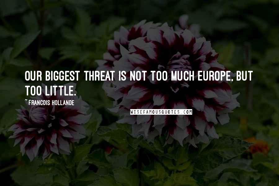 Francois Hollande Quotes: Our biggest threat is not too much Europe, but too little.