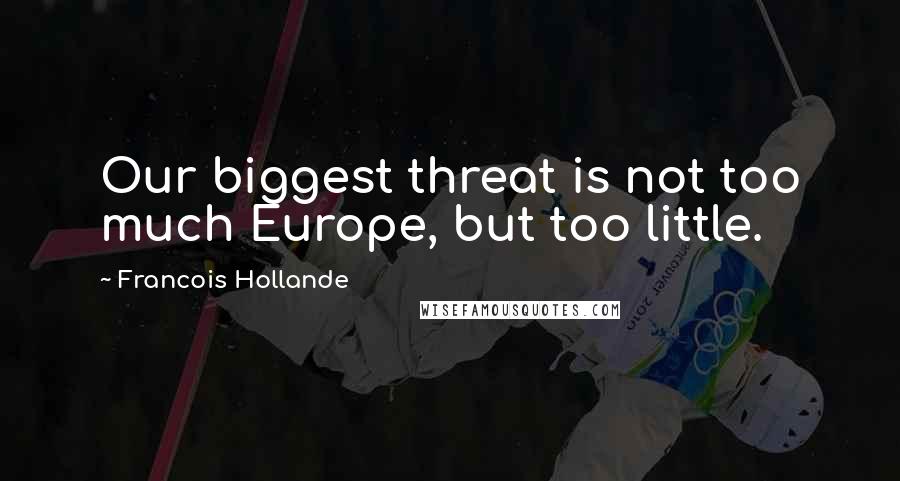 Francois Hollande Quotes: Our biggest threat is not too much Europe, but too little.