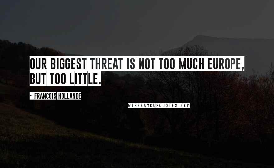 Francois Hollande Quotes: Our biggest threat is not too much Europe, but too little.