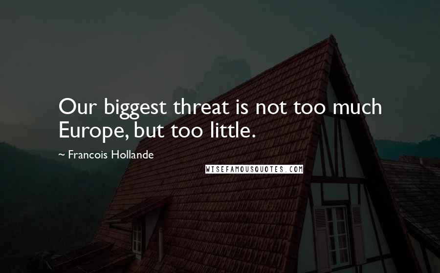 Francois Hollande Quotes: Our biggest threat is not too much Europe, but too little.