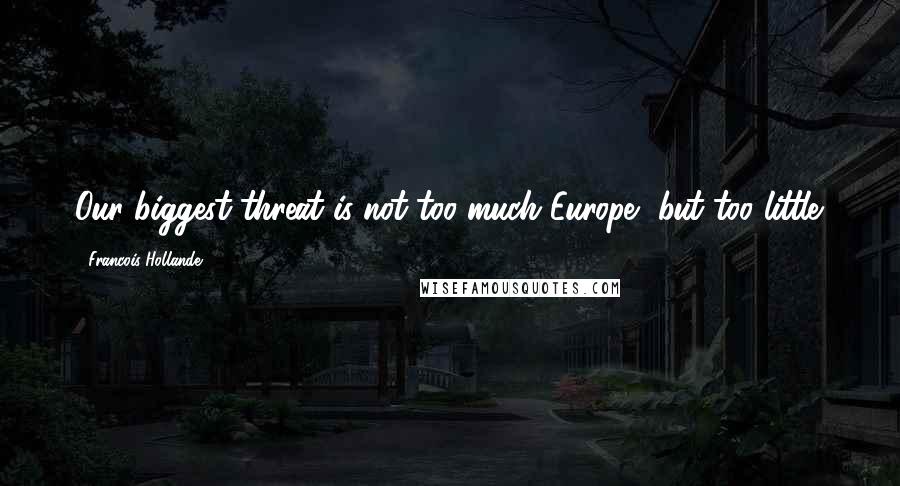 Francois Hollande Quotes: Our biggest threat is not too much Europe, but too little.