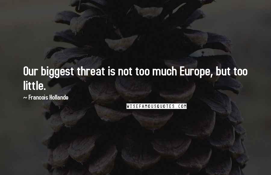 Francois Hollande Quotes: Our biggest threat is not too much Europe, but too little.