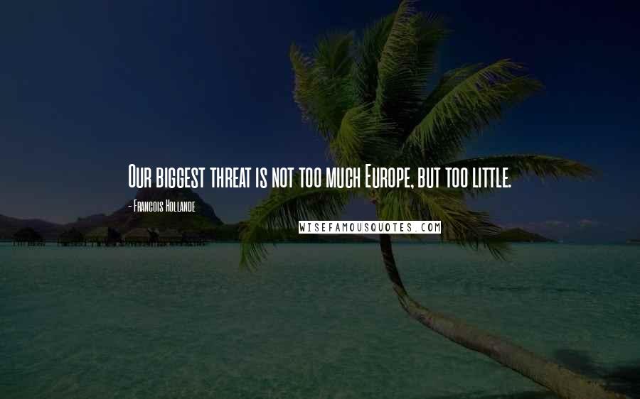 Francois Hollande Quotes: Our biggest threat is not too much Europe, but too little.