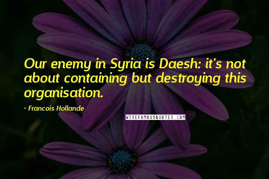 Francois Hollande Quotes: Our enemy in Syria is Daesh: it's not about containing but destroying this organisation.