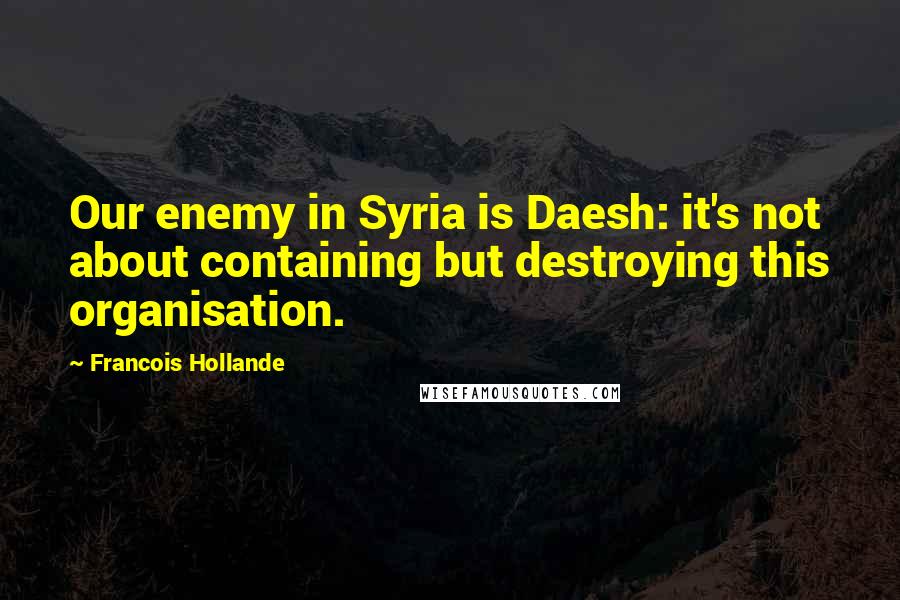 Francois Hollande Quotes: Our enemy in Syria is Daesh: it's not about containing but destroying this organisation.