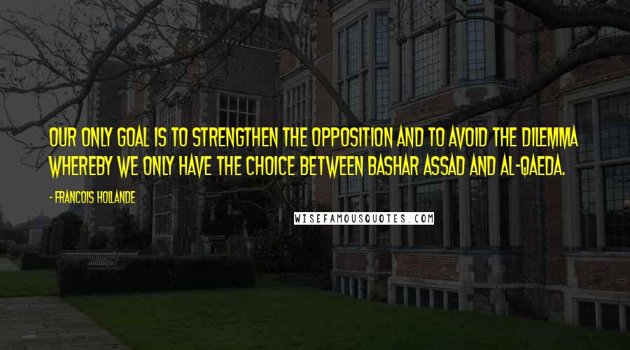 Francois Hollande Quotes: Our only goal is to strengthen the opposition and to avoid the dilemma whereby we only have the choice between Bashar Assad and al-Qaeda.