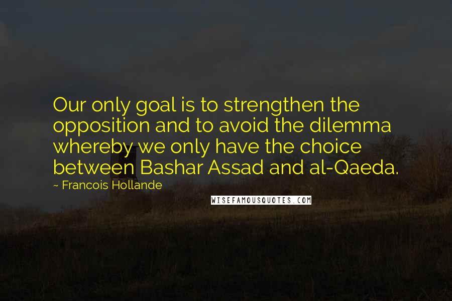 Francois Hollande Quotes: Our only goal is to strengthen the opposition and to avoid the dilemma whereby we only have the choice between Bashar Assad and al-Qaeda.