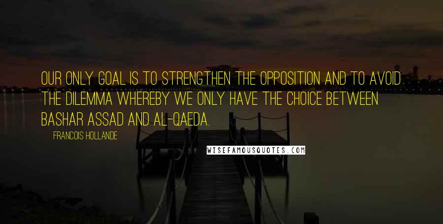 Francois Hollande Quotes: Our only goal is to strengthen the opposition and to avoid the dilemma whereby we only have the choice between Bashar Assad and al-Qaeda.