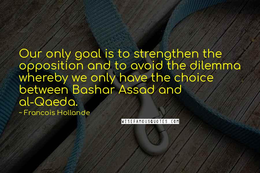 Francois Hollande Quotes: Our only goal is to strengthen the opposition and to avoid the dilemma whereby we only have the choice between Bashar Assad and al-Qaeda.