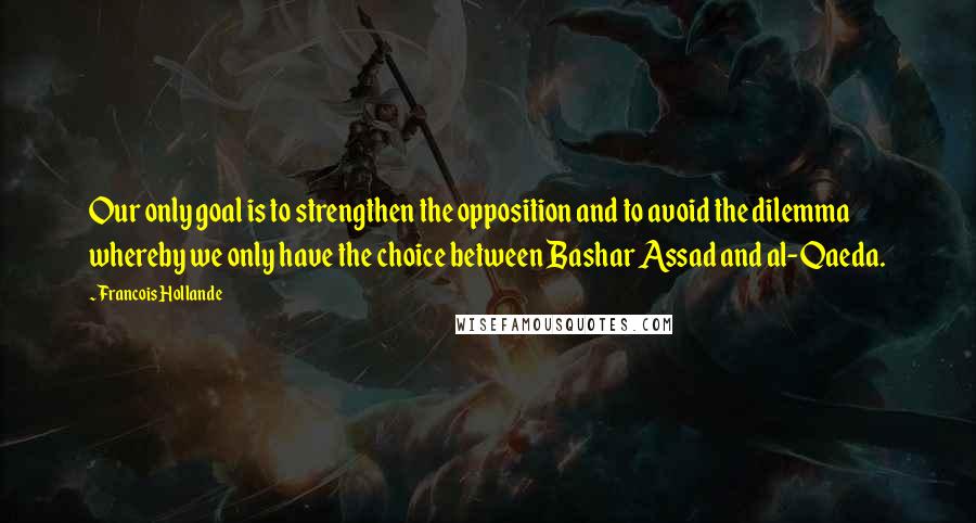 Francois Hollande Quotes: Our only goal is to strengthen the opposition and to avoid the dilemma whereby we only have the choice between Bashar Assad and al-Qaeda.