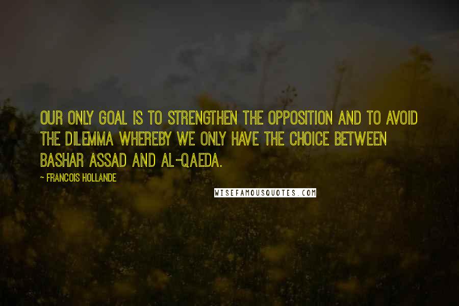 Francois Hollande Quotes: Our only goal is to strengthen the opposition and to avoid the dilemma whereby we only have the choice between Bashar Assad and al-Qaeda.