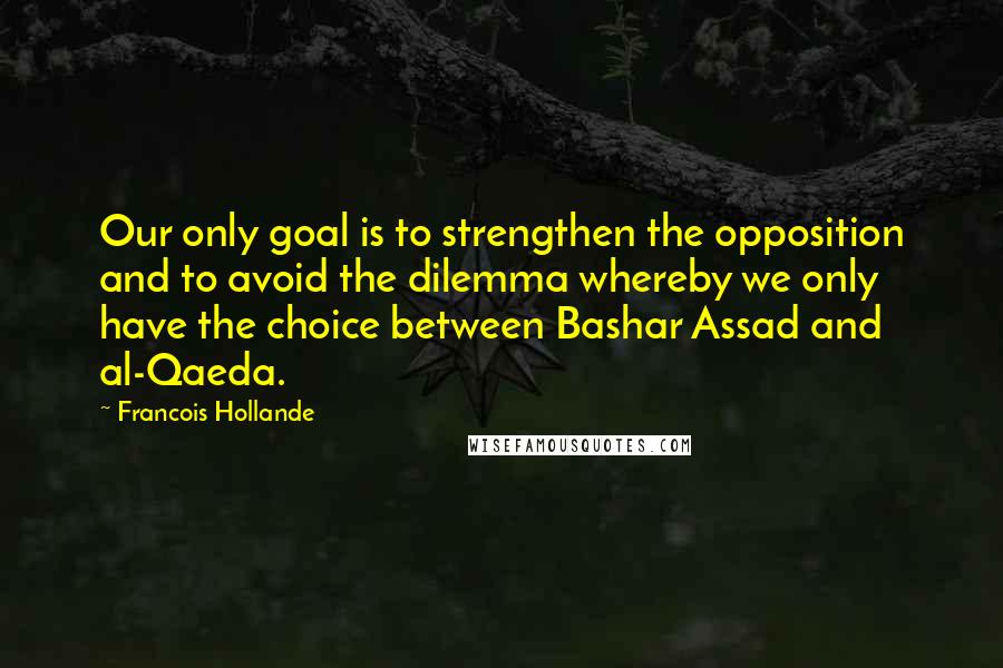 Francois Hollande Quotes: Our only goal is to strengthen the opposition and to avoid the dilemma whereby we only have the choice between Bashar Assad and al-Qaeda.