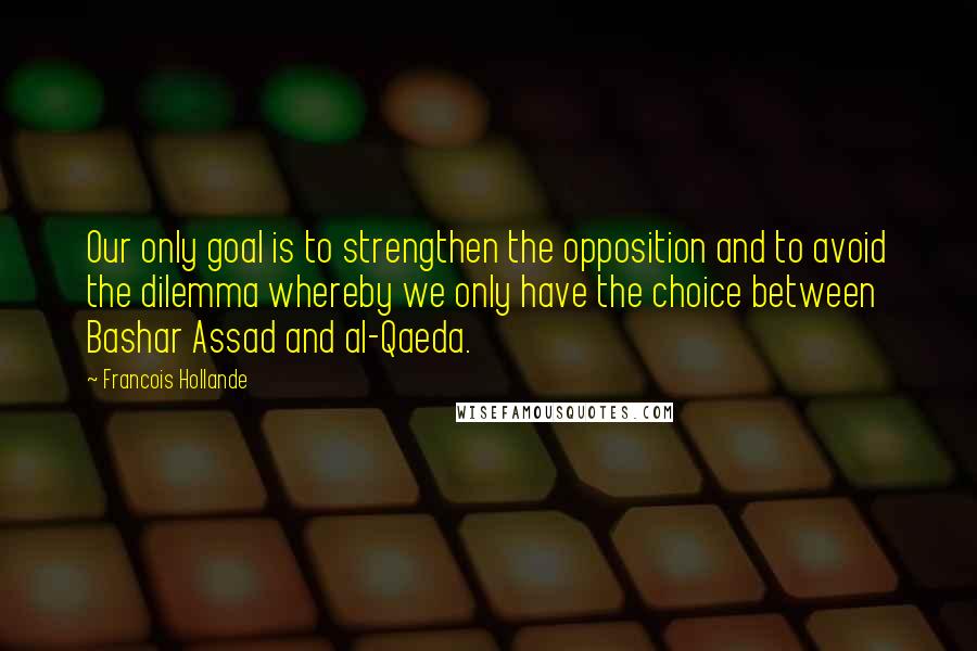 Francois Hollande Quotes: Our only goal is to strengthen the opposition and to avoid the dilemma whereby we only have the choice between Bashar Assad and al-Qaeda.