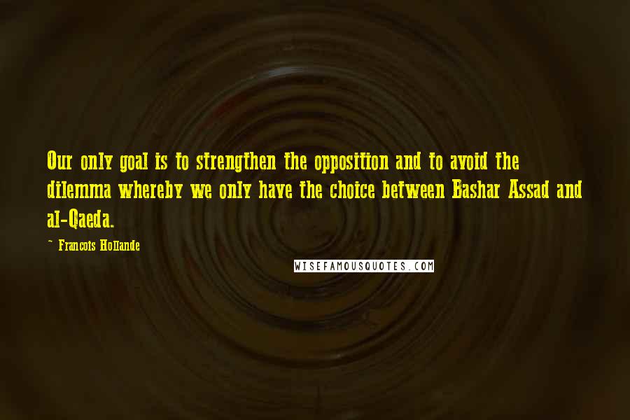 Francois Hollande Quotes: Our only goal is to strengthen the opposition and to avoid the dilemma whereby we only have the choice between Bashar Assad and al-Qaeda.