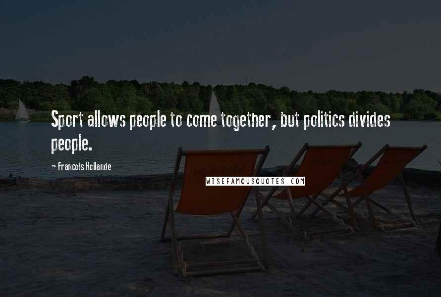 Francois Hollande Quotes: Sport allows people to come together, but politics divides people.