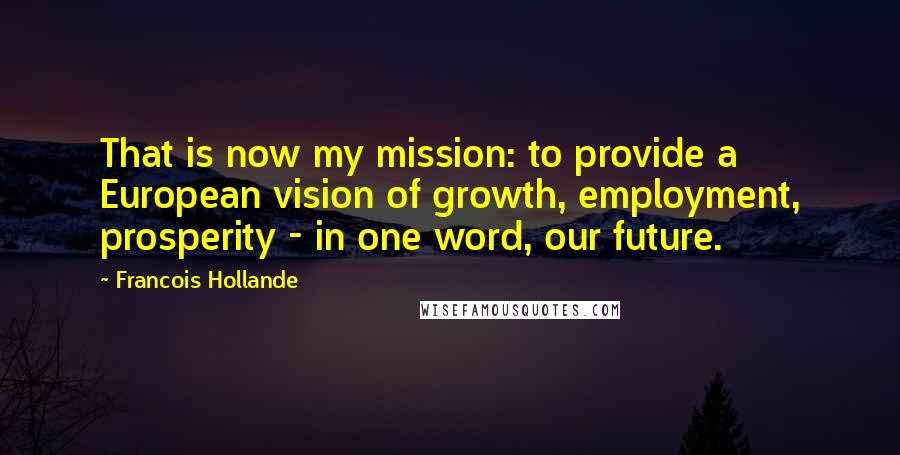 Francois Hollande Quotes: That is now my mission: to provide a European vision of growth, employment, prosperity - in one word, our future.