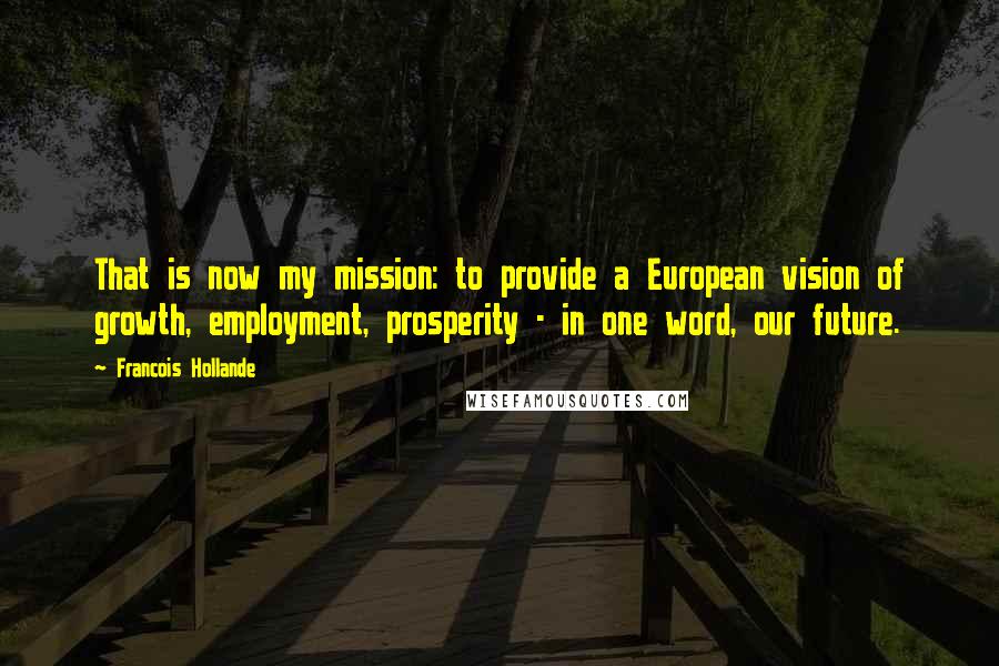 Francois Hollande Quotes: That is now my mission: to provide a European vision of growth, employment, prosperity - in one word, our future.
