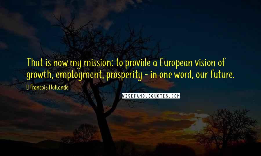 Francois Hollande Quotes: That is now my mission: to provide a European vision of growth, employment, prosperity - in one word, our future.