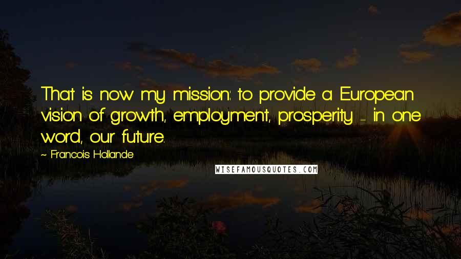 Francois Hollande Quotes: That is now my mission: to provide a European vision of growth, employment, prosperity - in one word, our future.