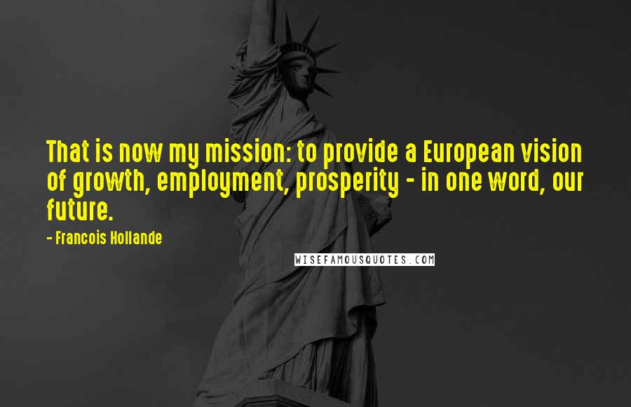 Francois Hollande Quotes: That is now my mission: to provide a European vision of growth, employment, prosperity - in one word, our future.