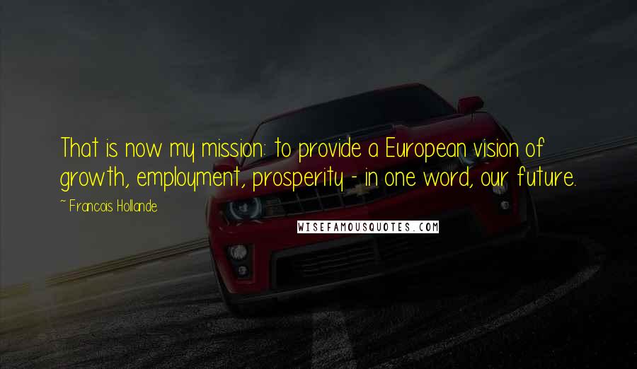 Francois Hollande Quotes: That is now my mission: to provide a European vision of growth, employment, prosperity - in one word, our future.