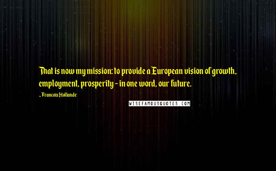 Francois Hollande Quotes: That is now my mission: to provide a European vision of growth, employment, prosperity - in one word, our future.