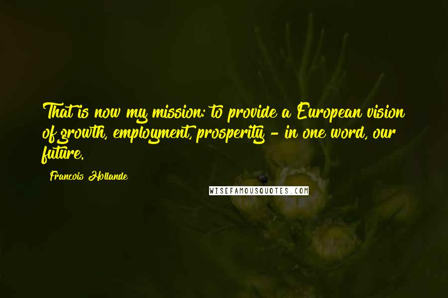 Francois Hollande Quotes: That is now my mission: to provide a European vision of growth, employment, prosperity - in one word, our future.