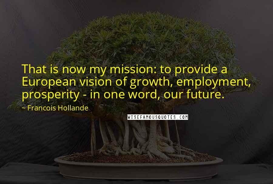 Francois Hollande Quotes: That is now my mission: to provide a European vision of growth, employment, prosperity - in one word, our future.