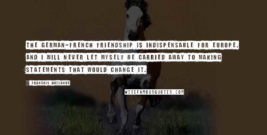 Francois Hollande Quotes: The German-French friendship is indispensable for Europe. And I will never let myself be carried away to making statements that would change it.