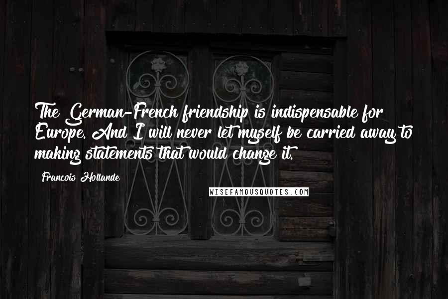 Francois Hollande Quotes: The German-French friendship is indispensable for Europe. And I will never let myself be carried away to making statements that would change it.