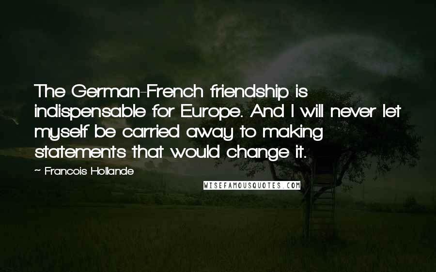 Francois Hollande Quotes: The German-French friendship is indispensable for Europe. And I will never let myself be carried away to making statements that would change it.