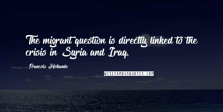 Francois Hollande Quotes: The migrant question is directly linked to the crisis in Syria and Iraq.