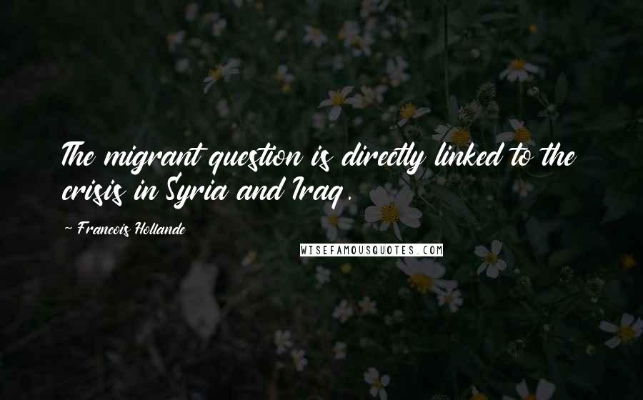 Francois Hollande Quotes: The migrant question is directly linked to the crisis in Syria and Iraq.