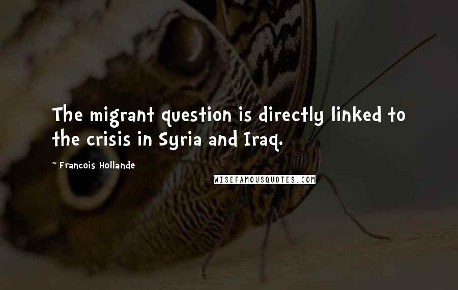 Francois Hollande Quotes: The migrant question is directly linked to the crisis in Syria and Iraq.