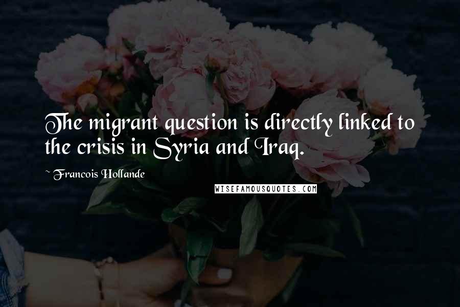 Francois Hollande Quotes: The migrant question is directly linked to the crisis in Syria and Iraq.