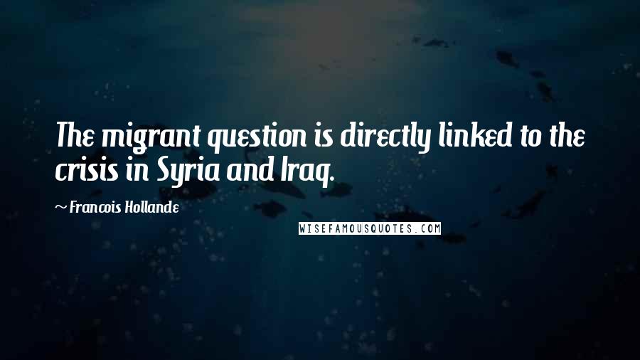 Francois Hollande Quotes: The migrant question is directly linked to the crisis in Syria and Iraq.