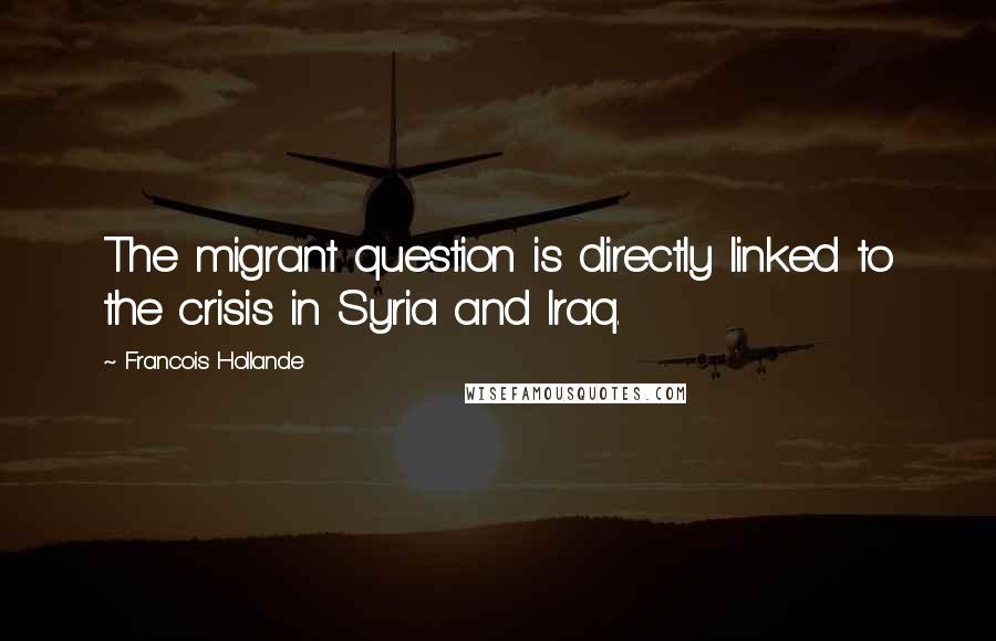 Francois Hollande Quotes: The migrant question is directly linked to the crisis in Syria and Iraq.